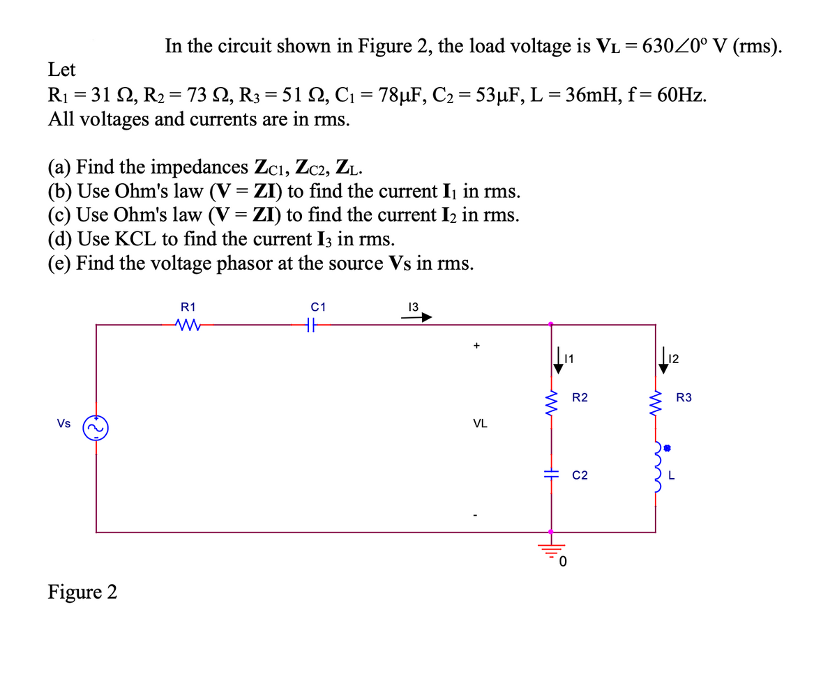 In the circuit shown in Figure 2, the load voltage is VL = 63020° V (rms).
Let
R1 = 31 2, R2 = 73 N, R3 = 51 2, C1 = 78µF, C2 = 53µF, L = 36MH, f= 60HZ.
All voltages and currents are in rms.
%3|
(a) Find the impedances Zcı, Zc2, ZL.
(b) Use Ohm's law (V = ZI) to find the current Ij in rms.
(c) Use Ohm's law (V = ZI) to find the current I2 in rms.
(d) Use KCL to find the current I3 in rms.
(e) Find the voltage phasor at the source Vs in rms.
R1
C1
13
+
11
L12
R2
R3
Vs
VL
C2
Figure 2
