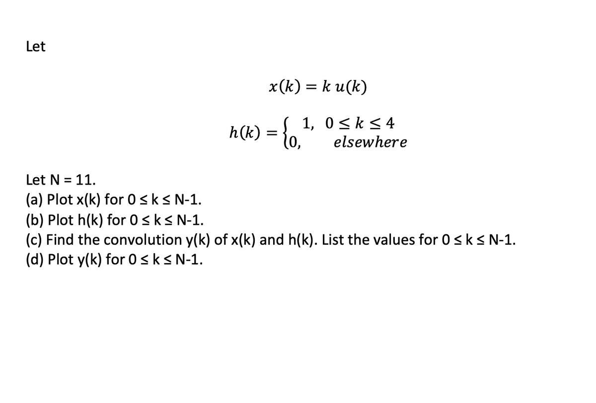 Let
x(k)= ku(k)
h(k) = {0,
1, 0≤ k ≤ 4
elsewhere
Let N = 11.
(a) Plot x(k) for 0 ≤ k ≤ N-1.
(b) Plot h(k) for 0 ≤ k ≤ N-1.
(c) Find the convolution y(k) of x(k) and h(k). List the values for 0 ≤ k ≤ N-1.
(d) Plot y(k) for 0 ≤ k ≤ N-1.