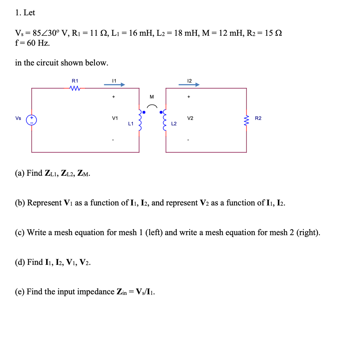 1. Let
Vs = 85Z30° V, R1 = 11 Q, L1 = 16 mH, L2 = 18 mH, M = 12 mH, R2 = 15 2
f= 60 Hz.
%3D
%3D
in the circuit shown below.
R1
11
12
+
M
Vs
V1
V2
R2
L1
L2
(a) Find ZL1, ZL2, Zm.
(b) Represent V1 as a function of Ii, I2, and represent V2 as a function of I1, I2.
(c) Write a mesh equation for mesh 1 (left) and write a mesh equation for mesh 2 (right).
(d) Find I1, I2, V1, V2.
(e) Find the input impedance Zin= Vs/I1.
