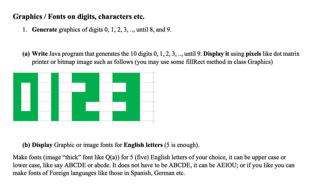 Graphics / Fonts on digits, characters etc.
1. Generate graphics of digits 0, 1, 2, 3,
until 8, and 9.
(a) Write Java program that generates the 10 digits 0, 1, 2, 3, .., until 9. Display it using pixels like dot matrix
printer or bitmap image such as follows (you may use some fillRect method in class Graphics)
0123
(b) Display Graphic or image fonts for English letters (5 is enough).
Make fonts (image “thick” font like Q(a)) for 5 (five) English letters of your choice, it can be upper case or
lower case, like say ABCDE or abcde. It does not have to be ABCDE, it can be AEIOU; or if you like you can
make fonts of Foreign languages like those in Spanish, German etc.