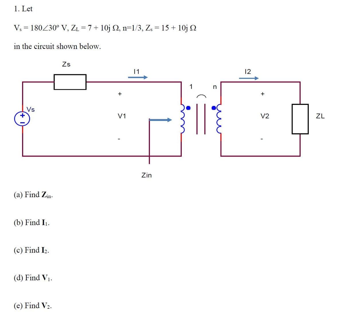 1. Let
Vs = 180230° V, ZL = 7+ 10j Q, n=1/3, Z = 15 + 10j 2
in the circuit shown below.
Zs
12
1
+
+
Vs
V1
V2
ZL
Zin
(a) Find Zin.
(b) Find I1.
(c) Find I2.
(d) Find V1.
(e) Find V2.
