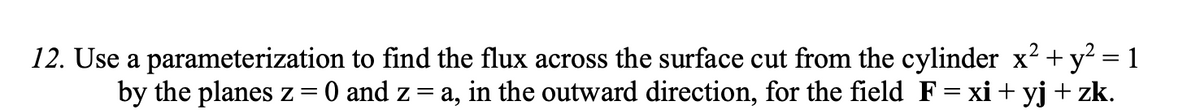 12. Use a parameterization to find the flux across the surface cut from the cylinder x2 + y? = 1
by the planes z
O and z = a, in the outward direction, for the field F= xi + yj + zk.
