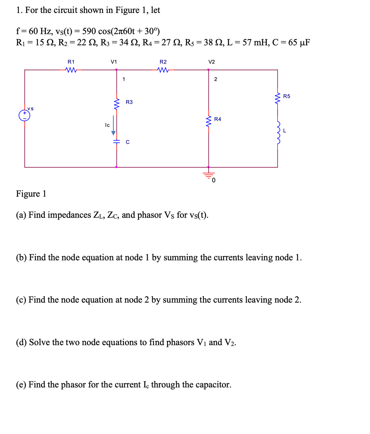 1. For the circuit shown in Figure 1, let
f= 60 Hz, vs(t)= 590 cos(2n60t + 30°)
R1 = 15 2, R2 = 22 Q, R3 = 34 S, R4 = 27 2, R5 = 38 N, L = 57 mH, C = 65 µF
%3D
R1
V1
R2
V2
1
2
R5
R3
VS
R4
Ic
Figure 1
(a) Find impedances ZL, Zc, and phasor Vs for vs(t).
(b) Find the node equation at node 1 by summing the currents leaving node 1.
(c) Find the node equation at node 2 by summing the currents leaving node 2.
(d) Solve the two node equations to find phasors Vị and V2.
(e) Find the phasor for the current I, through the capacitor.
