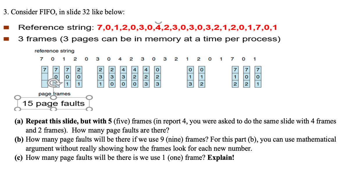 3. Consider FIFO, in slide 32 like below:
Reference string: 7,0,1,2,0,3,0,4,2,3,0,3,0,3,2,1,2,0,1,7,0,1
3 frames (3 pages can be in memory at a time per process)
■
reference string
7 0 1 2 0 3
7 7 7
0
0
1
2
0
1
page frames
15 page faults
0 4
2 2 4
3
3 3
1 0 0
23032 1
4 0
4
2
2
2
0 3 3
201
0
1
1
3 2
701
7
1
2
7 7
0 0
2 1
(a) Repeat this slide, but with 5 (five) frames (in report 4, you were asked to do the same slide with 4 frames
and 2 frames). How many page faults are there?
(b) How many page faults will be there if we use 9 (nine) frames? For this part (b), you can use mathematical
argument without really showing how the frames look for each new number.
(c) How many page faults will be there is we use 1 (one) frame? Explain!