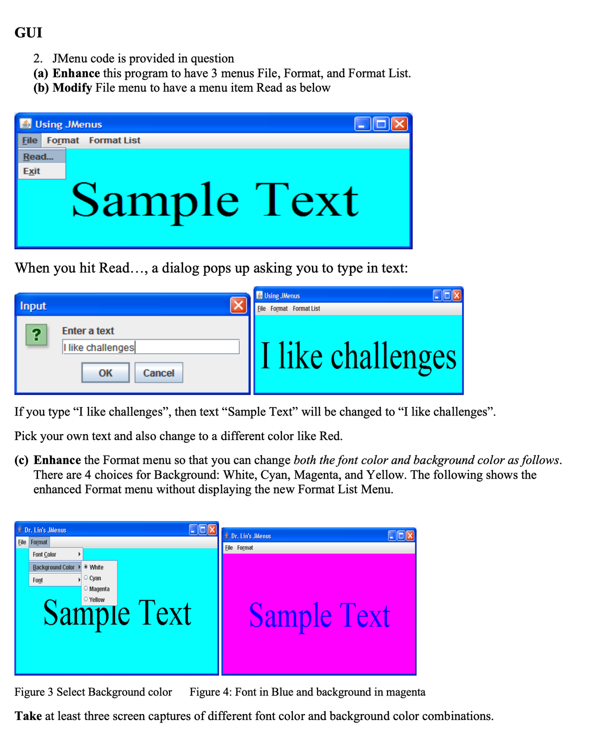 GUI
2. JMenu code is provided in question
(a) Enhance this program to have 3 menus File, Format, and Format List.
(b) Modify File menu to have a menu item Read as below
Using JMenus
File Format Format List
Read...
Exit
Input
?
When you hit Read..., a dialog pops up asking you to type in text:
Sample Text
Enter a text
I like challenges
Dr. Lin's JMenus
File Format
OK
Font Color
Background Color
Font
Cancel
If you type "I like challenges", then text "Sample Text" will be changed to "I like challenges".
Pick your own text and also change to a different color like Red.
X
(c) Enhance the Format menu so that you can change both the font color and background color as follows.
There are 4 choices for Background: White, Cyan, Magenta, and Yellow. The following shows the
enhanced Format menu without displaying the new Format List Menu.
●White
Ⓒ Cyan
O Magenta
Sample Text
Using JMenus
File Format Format List
Xx
I like challenges
File Format
Dr. Lin's JMenus
Sample Text
Figure 3 Select Background color Figure 4: Font in Blue and background in magenta
Take at least three screen captures of different font color and background color combinations.