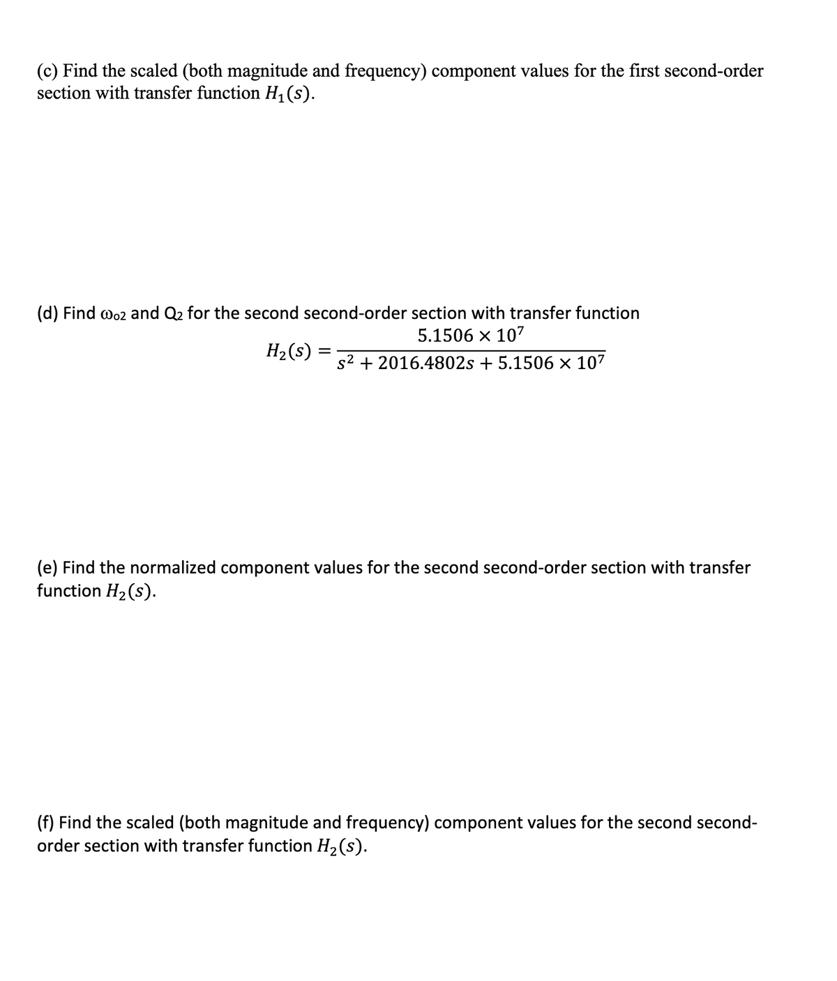 (c) Find the scaled (both magnitude and frequency) component values for the first second-order
section with transfer function H,(s).
(d) Find wo2 and Q2 for the second second-order section with transfer function
5.1506 x 107
H2 (s) :
s2 + 2016.4802s + 5.1506 × 107
(e) Find the normalized component values for the second second-order section with transfer
function H2(s).
(f) Find the scaled (both magnitude and frequency) component values for the second second-
order section with transfer function H2(s).
