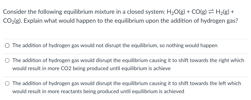 H2(g) +
Consider the following equilibrium mixture in a closed system: H2O(g) + CO(g)
CO2(g). Explain what would happen to the equilibrium upon the addition of hydrogen gas?
○ The addition of hydrogen gas would not disrupt the equilibrium, so nothing would happen
The addition of hydrogen gas would disrupt the equilibrium causing it to shift towards the right which
would result in more CO2 being produced until equilibrium is achieve
○ The addition of hydrogen gas would disrupt the equilibrium causing it to shift towards the left which
would result in more reactants being produced until equilibrium is achieved