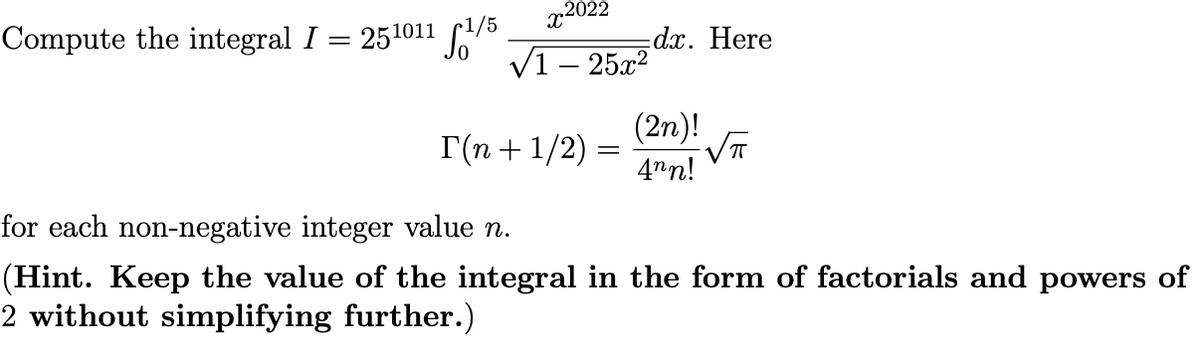 x2022
Compute the integral I = 251011 S
Vī
dx. Here
25x2
(2n)!
Г(п + 1/2)
4nn!
for each non-negative integer value n.
(Hint. Keep the value of the integral in the form of factorials and powers of
2 without simplifying further.)
