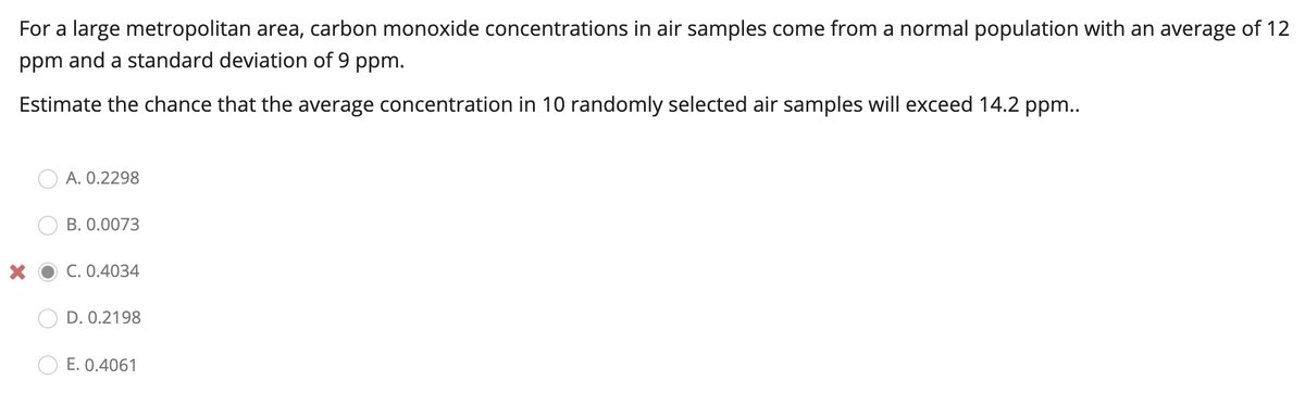 For a large metropolitan area, carbon monoxide concentrations in air samples come from a normal population with an average of 12
ppm and a standard deviation of 9 ppm.
Estimate the chance that the average concentration in 10 randomly selected air samples will exceed 14.2 ppm..
A. 0.2298
B. 0.0073
C. 0.4034
D. 0.2198
E. 0.4061
