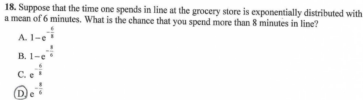 18. Suppose that the time one spends in line at the grocery store is exponentially distributed with
a mean of 6 minutes. What is the chance that you spend more than 8 minutes in line?
А. 1-е
8.
8.
В. 1-е
6.
6.
С. е
8.
D.
6.
e
