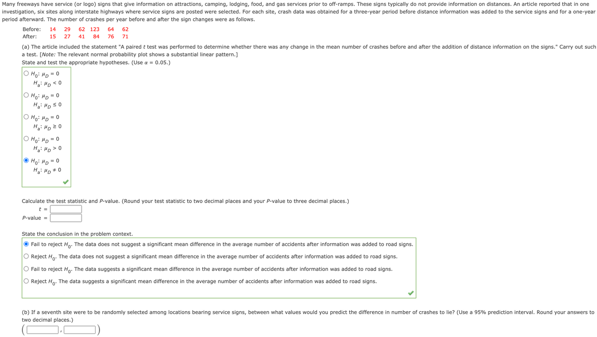 Many freeways have service (or logo) signs that give information on attractions, camping, lodging, food, and gas services prior to off-ramps. These signs typically do not provide information on distances. An article reported that in one
investigation, six sites along interstate highways where service signs are posted were selected. For each site, crash data was obtained for a three-year period before distance information was added to the service signs and for a one-year
period afterward. The number of crashes per year before and after the sign changes were as follows.
Before:
14
29
62 123
64
62
After:
15
27
41
84
76
71
(a) The article included the statement "A paired t test was performed to determine whether there was any change in the mean number of crashes before and after the addition of distance information on the signs." Carry out such
a test. [Note: The relevant normal probability plot shows a substantial linear pattern.]
State and test the appropriate hypotheses. (Use a =
0.05.)
Hoi HD
Ha: HD < 0
Hoi HD =
Ha: HD SO
Ho: HD
= 0
Ha: HD 2 0
O Ho: HD = 0
Ha: HD > 0
Ho: HD
= 0
Ha: HD # 0
Calculate the test statistic and P-value. (Round your test statistic to two decimal places and your P-value to three decimal places.)
t =
P-value =
State the conclusion in the problem context.
Fail to reject Ho: The data does not suggest a significant mean difference in the average number of accidents after information was added to road signs.
Reject Ho. The data does not suggest a significant mean difference in the average number of accidents after information was added to road signs.
Fail to reject Ho. The data suggests a significant mean difference in the average number of accidents after information was added to road signs.
Reject Ho: The data suggests a significant mean difference in the average number of accidents after information was added to road signs.
(b) If a seventh site were to be randomly selected among locations bearing service signs, between what values would you predict the difference in number of crashes to lie? (Use a 95% prediction interval. Round your answers to
two decimal places.)
