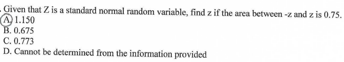 Given that Z is a standard normal random variable, find z if the area between -z and z is 0.75.
A 1.150
B. 0.675
C. 0.773
D. Cannot be determined from the information provided
