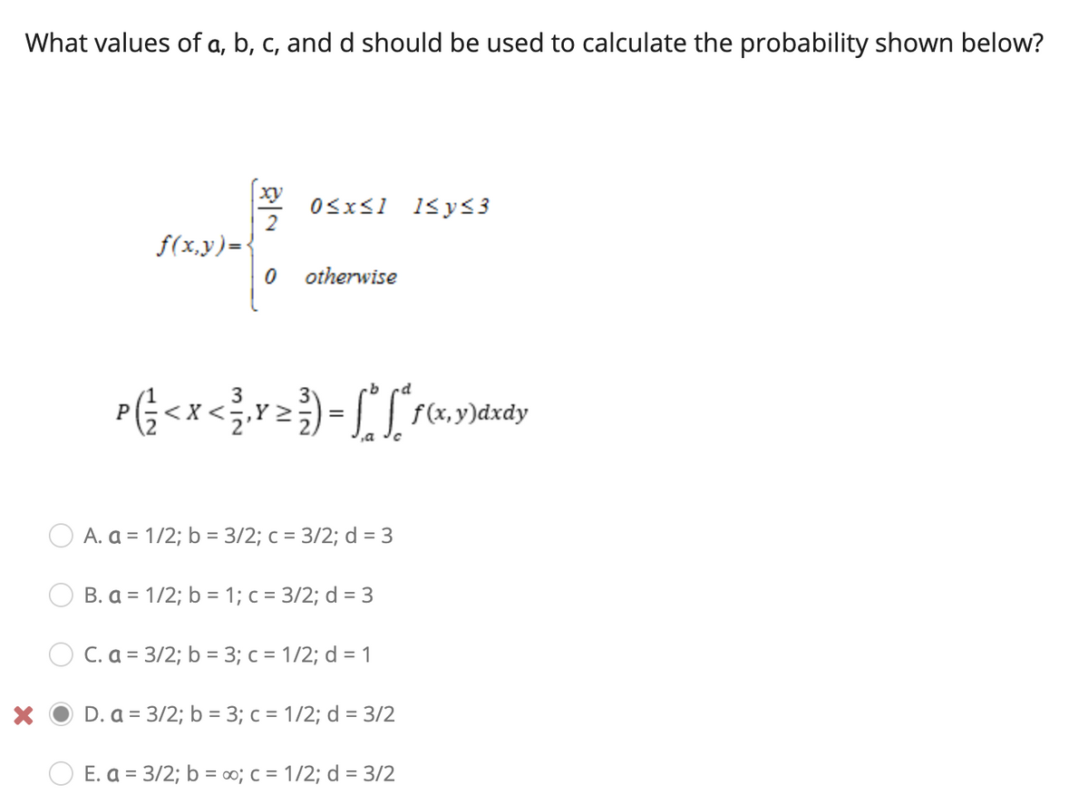 What values of a, b, c, and d should be used to calculate the probability shown below?
xy
OSxs1 1<ys3
2
f(x,y)={
O otherwise
,a
A. a = 1/2; b = 3/2; c = 3/2; d = 3
B. a = 1/2; b = 1; c = 3/2; d = 3
O C. a = 3/2; b = 3; c = 1/2; d = 1
D. a = 3/2; b = 3; c = 1/2; d = 3/2
E. a = 3/2; b = co3; c = 1/2; d = 3/2
