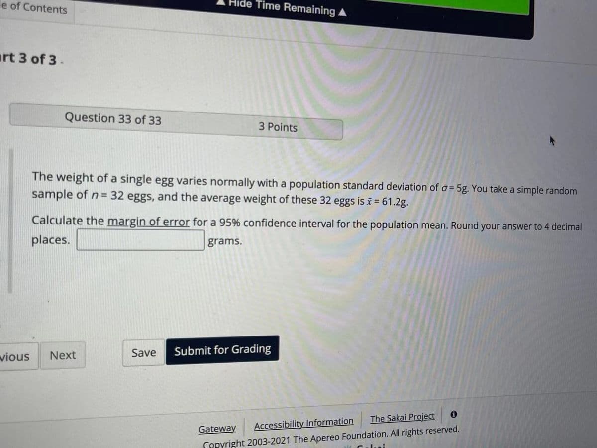 le of Contents
Hide Time Remaining A
art 3 of 3-
Question 33 of 33
3 Points
The weight of a single egg varies normally with a population standard deviation of o = 5g. You take a simple random
sample of n= 32 eggs, and the average weight of these 32 eggs is i = 61.2g.
Calculate the margin of error for a 95% confidence interval for the population mean. Round your answer to 4 decimal
places.
grams.
Save
Submit for Grading
vious
Next
The Sakai Project
Gateway
Accessibility Information
Copyright 2003-2021 The Apereo Foundation. All rights reserved.
Calui
