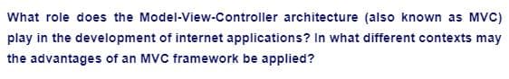 What role does the Model-View-Controller architecture (also known as MVC)
play in the development of internet applications? In what different contexts may
the advantages of an MVC framework be applied?