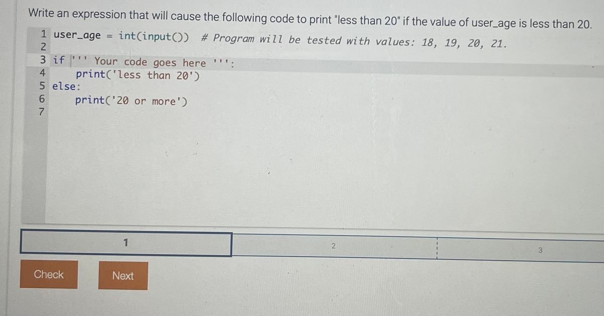 Write an expression that will cause the following code to print "less than 20" if the value of user_age is less than 20.
1 user_age = int(input()) # Program will be tested with values: 18, 19, 20, 21.
2
34567
3 if
5 else:
6
7
Check
Your code goes here ''':
print('less than 20')
print('20 or more')
1
Next
2
3