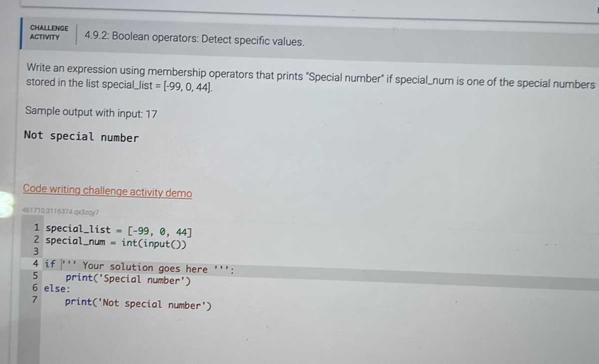 CHALLENGE
ACTIVITY
4.9.2: Boolean operators: Detect specific values.
Write an expression using membership operators that prints "Special number if special_num is one of the special numbers
stored in the list special_list = [-99, 0, 44].
Sample output with input: 17
Not special number
Code writing challenge activity demo
461710.3116374.qx3zay7
1 special_list = [-99, 0, 44]
2 special_num= int(input())
3
4 if Your solution goes here "'':
5
print('Special number')
6 else:
7
print('Not special number')