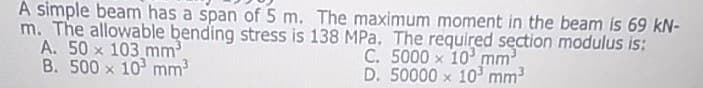 A simple beam has a span of 5 m. The maximum moment in the beam is 69 kN-
m. The allowable bending stress is 138 MPa. The required section modulus is:
A. 50 x 103 mm
B. 500 x 10 mm3
C. 5000 x 10 mm
D. 50000 x 10 mm3
