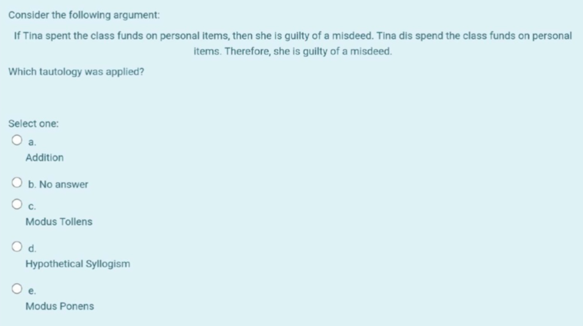 Consider the following argument:
If Tina spent the class funds on personal items, then she is guilty of a misdeed. Tina dis spend the class funds on personal
items. Therefore, she is guilty of a misdeed.
Which tautology was applied?
Select one:
O a.
Addition
O b. No answer
O c.
Modus Tollens
d.
Hypothetical Syllogism
Oe.
Modus Ponens
