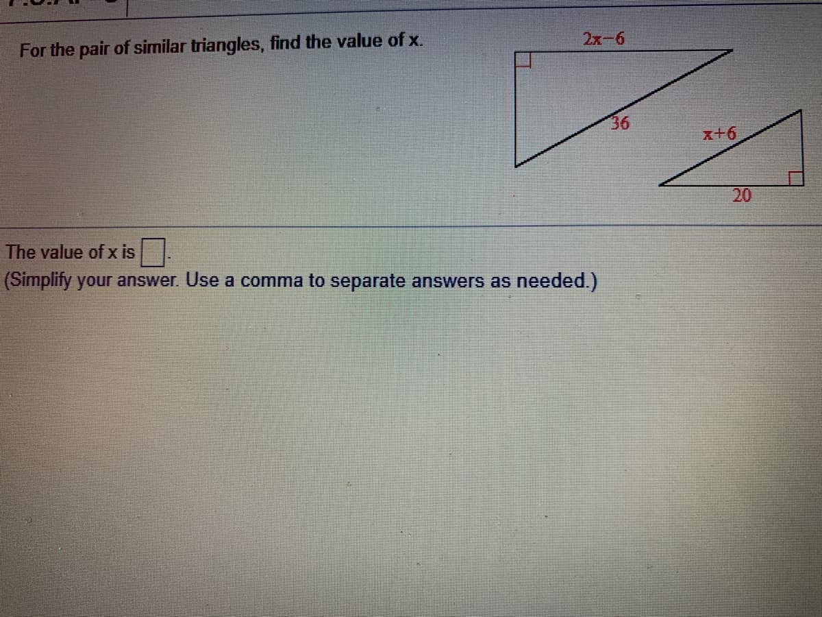 For the pair of similar triangles, find the value of x.
2x-6
36
x+6
20
The value of x is
(Simplify your answer. Use a comma to separate answers as needed.)
