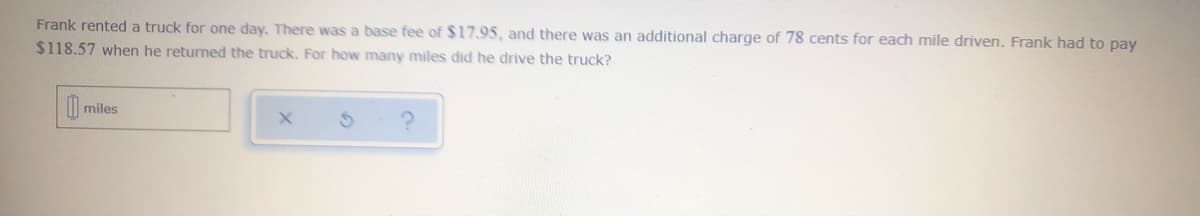 Frank rented a truck for one day. There was a base fee of $17.95, and there was an additional charge of 78 cents for each mile driven. Frank had to pay
$118.57 when he returned the truck. For how many miles did he drive the truck?
miles