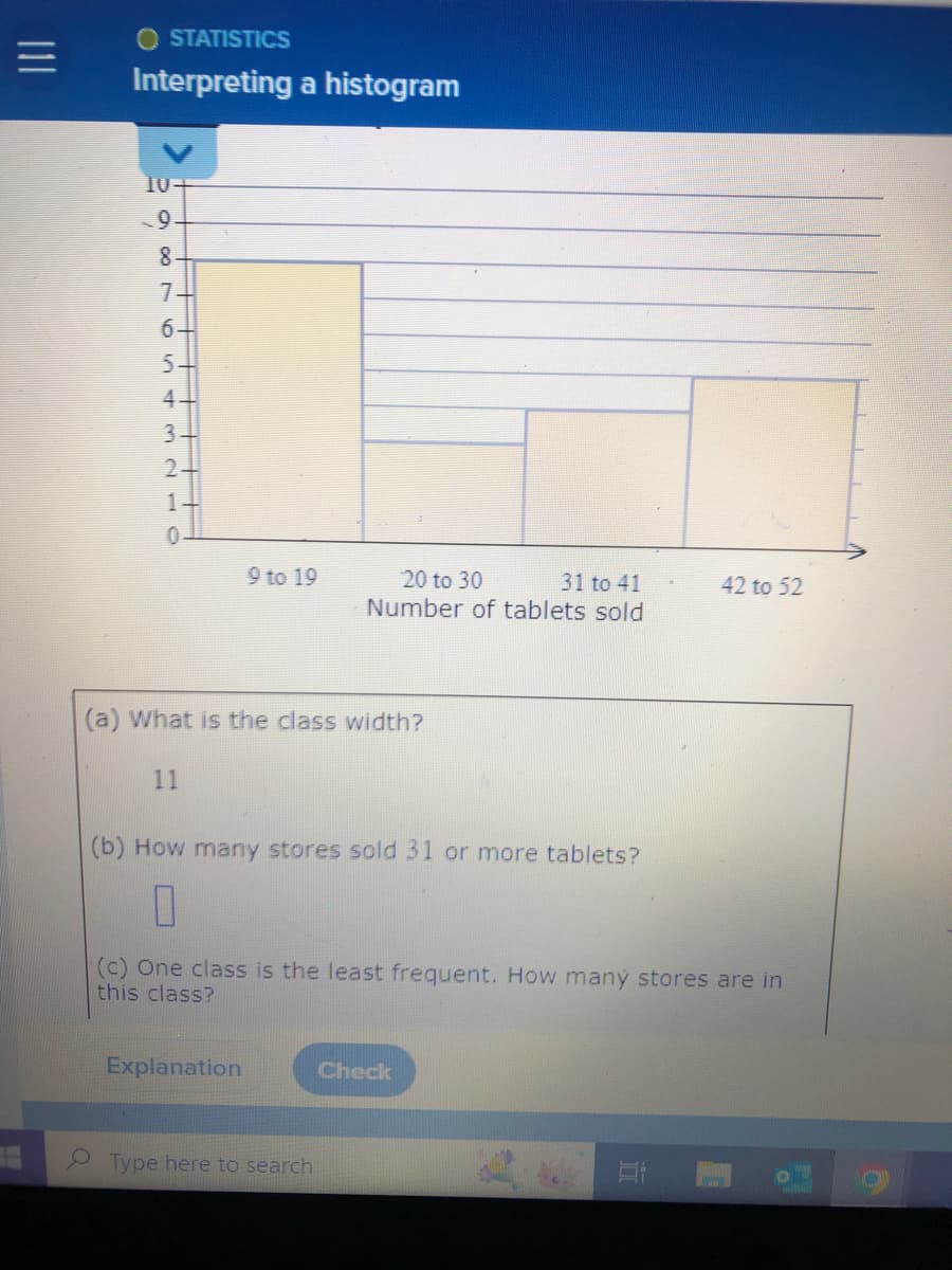 OSTATISTICS
Interpreting a histogram
9.
8.
7
6
5432
5.
4-
3.
2
1
O
9 to 19
31 to 41
20 to 30
Number of tablets sold
(a) What is the class width?
11
(b) How many stores sold 31 or more tablets?
11
(c) One class is the least frequent. How many stores are in
this class?
Explanation
Check
Type here to search
Et
42 to 52