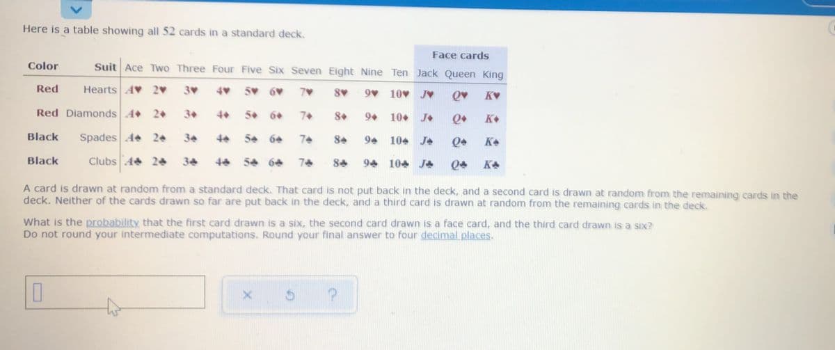 **Title: Understanding the Standard Deck of 52 Cards**

**Introduction:**
A standard deck of cards consists of 52 unique cards divided into four suits: Hearts, Diamonds, Spades, and Clubs. Each suit contains thirteen cards, labeled Ace through Ten, and three face cards: Jack, Queen, and King.

**Table: Distribution of Cards in a Standard Deck**

| Color | Suit     | Ace | Two | Three | Four | Five | Six | Seven | Eight | Nine | Ten | 
|-------|----------|-----|-----|-------|------|------|-----|-------|-------|------|-----|
| Red   | Hearts   | A♥  | 2♥  | 3♥    | 4♥   | 5♥   | 6♥  | 7♥    | 8♥    | 9♥   | 10♥ |
| Red   | Diamonds | A♦  | 2♦  | 3♦    | 4♦   | 5♦   | 6♦  | 7♦    | 8♦    | 9♦   | 10♦ |
| Black | Spades   | A♠  | 2♠  | 3♠    | 4♠   | 5♠   | 6♠  | 7♠    | 8♠    | 9♠   | 10♠ |
| Black | Clubs    | A♣  | 2♣  | 3♣    | 4♣   | 5♣   | 6♣  | 7♣    | 8♣    | 9♣   | 10♣ |

**Table: Face Cards in a Standard Deck**

| Face Cards | Jack | Queen | King  |
|------------|------|-------|-------|
| Hearts     | J♥   | Q♥    | K♥    |
| Diamonds   | J♦   | Q♦    | K♦    |
| Spades     | J♠   | Q♠    | K♠    |
| Clubs      | J♣   | Q♣    | K♣    |

**Probability Scenario:**

A card is drawn at random from a standard deck. That card is not put back in the deck, and a second card is drawn at