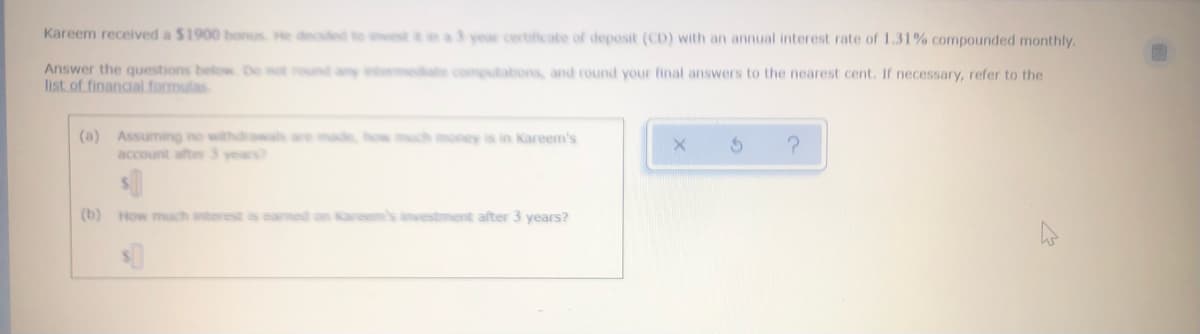 **Investment Calculation Exercise**

Kareem received a $1900 bonus. He decided to invest it in a 3-year certificate of deposit (CD) with an annual interest rate of 1.31% compounded monthly.

Answer the questions below. Do not round any intermediate computations, and round your final answers to the nearest cent. If necessary, refer to the [list of financial formulas](#).

1. **(a) Assuming no withdrawals are made, how much money is in Kareem’s account after 3 years?**  
   *Enter your answer here:* $_________
   
2. **(b) How much interest is earned on Kareem’s investment after 3 years?**  
   *Enter your answer here:* $_________

**Explanation for Solving the Problems:**

1. **Formulas Used:**

   To find the future value of Kareem's investment, we use the compound interest formula:

   \[
   A = P \left(1 + \frac{r}{n}\right)^{nt}
   \]

   Where:
   - \(A\) is the amount of money accumulated after n years, including interest.
   - \(P\) is the principal amount ($1900).
   - \(r\) is the annual interest rate (decimal) (1.31% or 0.0131).
   - \(n\) is the number of times interest is compounded per year (monthly, so 12 times).
   - \(t\) is the time the money is invested for in years (3 years).

2. **Calculating Final Amount:**
   
   Let's plug in the values:

   \[
   A = 1900 \left(1 + \frac{0.0131}{12}\right)^{12 \times 3}
   \]

3. **Calculating Interest Earned:**
   
   The interest earned \(I\) is the final amount \(A\) minus the principal \(P\):

   \[
   I = A - P
   \]

Please use the provided formula to calculate the values and fill in the blanks for the answers.