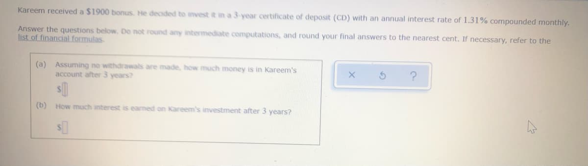 **Investment Compound Interest Calculation**

Kareem received a $1900 bonus. He decided to invest it in a 3-year certificate of deposit (CD) with an annual interest rate of 1.31% compounded monthly.

**Instructions:**
Answer the questions below. Do not round any intermediate computations, and round your final answers to the nearest cent. If necessary, refer to the [list of financial formulas](#).

**Questions:**

(a) Assuming no withdrawals are made, how much money is in Kareem's account after 3 years?
   
   $ ________

(b) How much interest is earned on Kareem's investment after 3 years?
   
   $ ________

**Notes:**
To calculate the future value of the investment with monthly compounding, use the compound interest formula:

\[ A = P \left(1 + \frac{r}{n}\right)^{nt} \]

where
- \(A\) = the amount of money accumulated after n years, including interest.
- \(P\) = the principal amount (the initial amount of money).
- \(r\) = the annual interest rate (decimal).
- \(n\) = the number of times that interest is compounded per year.
- \(t\) = the time the money is invested for in years.

To find the interest earned, subtract the principal from the amount calculated:

\[ \text{Interest} = A - P \]

Fill in the blanks using the specified details: principal (\$1900), annual interest rate (1.31%), compounding frequency (monthly), and the time period (3 years).