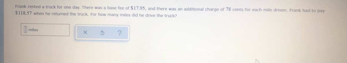 Frank rented a truck for one day. There was a base fee of $17.95, and there was an additional charge of 78 cents for each mile driven. Frank had to pay
$118.57 when he returned the truck. For how many miles did he drive the truck?
0 miles
?