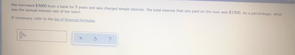 Mai borrowed $5000 from a bank for 5 years and was charged simple interest. The total interest that she paid on the loan was $1500. As a percentage, what
was the annual interest rate of her loan?
If necessary, refer to the list of financial formulas.
[]%
?