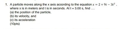 1. A particle moves along the x axis according to the equation x = 2 +9t - 3t²,
where x is in meters and t is in seconds. At t = 3.00 s, find ....
(a) the position of the particle,
(b) its velocity, and
(c) its acceleration
(10pts)