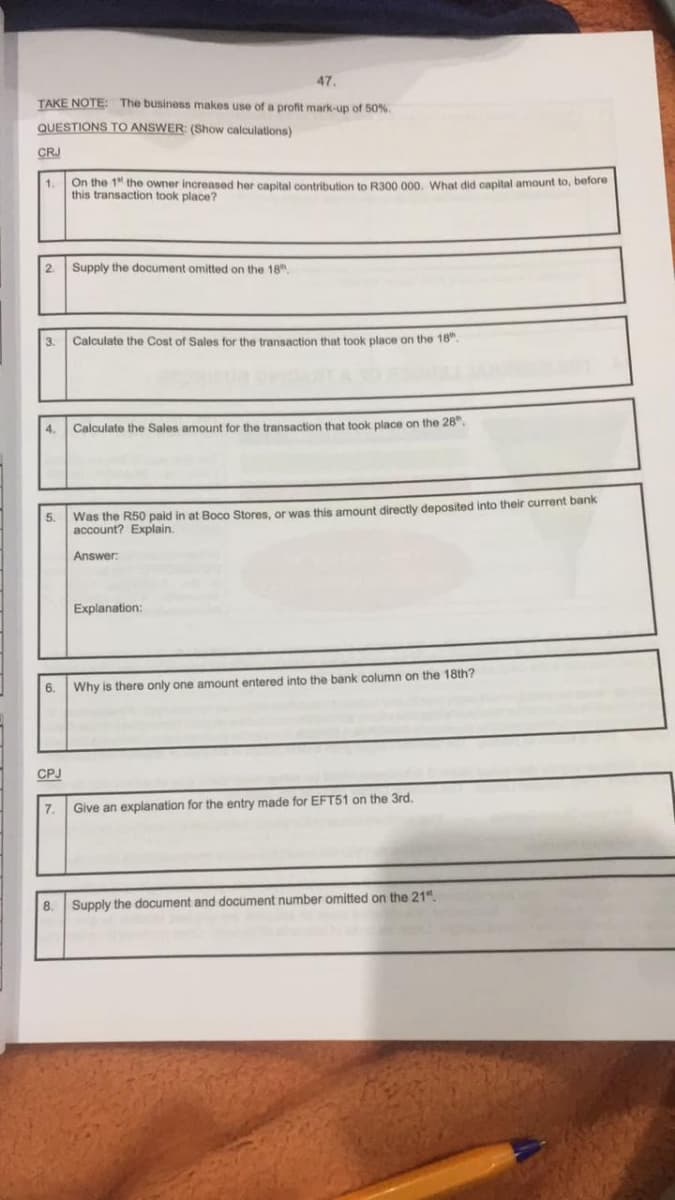 47.
TAKE NOTE: The business makes use of a profit mark-up of 50%
QUESTIONS TO ANSWER: (Show calculations)
CRJ
1.
On the 1" the owner increased her capital contribution to R300 000. What did capital amount to, before
this transaction took place?
2.
3.
4.
6.
CPJ
Supply the document omitted on the 18
5. Was the R50 paid in at Boco Stores, or was this amount directly deposited into their current bank
account? Explain.
Answer:
7.
Calculate the Cost of Sales for the transaction that took place on the 18".
Calculate the Sales amount for the transaction that took place on the 28".
Explanation:
Why is there only one amount entered into the bank column on the 18th?
Give an explanation for the entry made for EFT51 on the 3rd.
8. Supply the document and document number omitted on the 21".