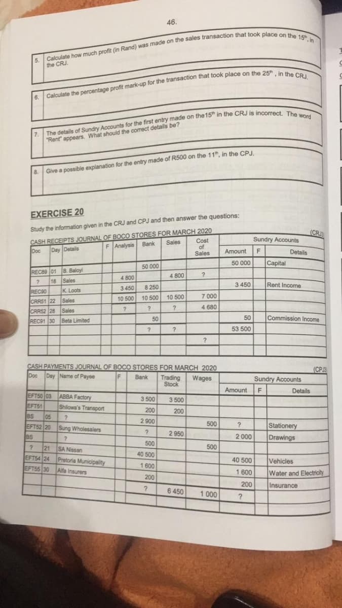 6.
7.
8.
Calculate how much profit (in Rand) was made on the sales transaction that took place on the 15, in
the CRJ.
Calculate the percentage profit mark-up for the transaction that took place on the 25, in the CRJ.
The details of Sundry Accounts for the first entry made on the 15th in the CRJ is incorrect. The word
"Rent appears. What should the correct details be?
Give a possible explanation for the entry made of R500 on the 11th, in the CPJ.
EXERCISE 20
Study the information given in the CRJ and CPJ and then answer the questions:
CASH RECEIPTS JOURNAL OF BOCO STORES FOR MARCH 2020
Doc
Day Details
F Analysis Bank
Sales
Cost
of
Sales
B. Baloy
Sales
REC89 01
?
18
REC90
K. Loots
CRR51 22
Sales
CRR52 28 Sales
REC91 30 Beta Limited
EFT50 03 ABBA Factory
EFT51
46.
50 000
Shilowa's Transport
?
BS 105
EFT52 20
Sung Wholesalers
BS
?
?
21
SA Nissan
EFT54 24 Pretoria Municipality
EFT55 30
Alfa Insurers
4 800
3 450
8250
10 500 10 500
?
?
?
50
3 500
200
2900
?
500
40 500
1600
200
?
4 800
10 500
?
?
CASH PAYMENTS JOURNAL OF BOCO STORES FOR MARCH 2020
Doc Day Name of Payee
F
Bank
3 500
200
?
2 950
7 000
4 680
Trading Wages
Stock
6 450
?
500
500
1000
Amount
50 000
3 450
50
53 500
Amount
?
2 000
40 500
1600
200
2
Sundry Accounts
F
Capital
Details
Rent Income
Commission Income
Sundry Accounts
F
(CRJ
Details
Stationery
Drawings
(CPJ3
Vehicles
Water and Electricity
Insurance