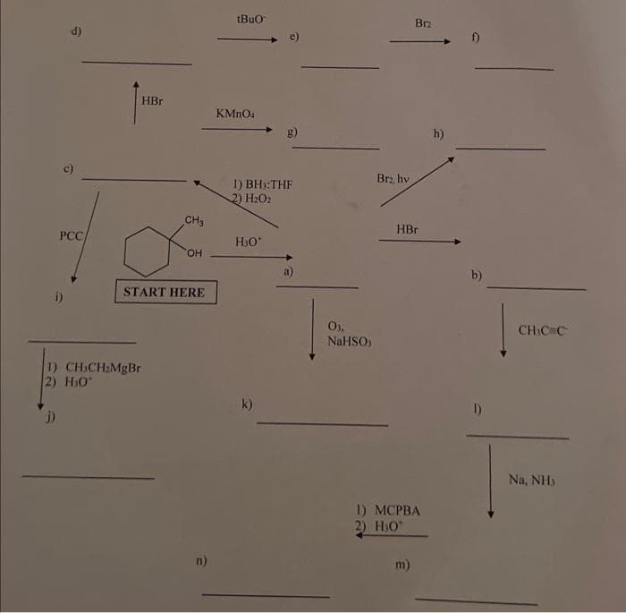 a
d)
PCC/
i)
HBr
CH₂
1) CH₂CH₂MgBr
2) H₂O
j)
OH
START HERE
n)
tBuO
KMnO4
1) BH₂:THF
2) H₂O2
H₂O*
k)
03,
NaHSO
Br₂, hv
Brz
HBr
1) MCPBA
2) H₂0
m)
h)
b)
1)
CH₂CC
Na, NH₁