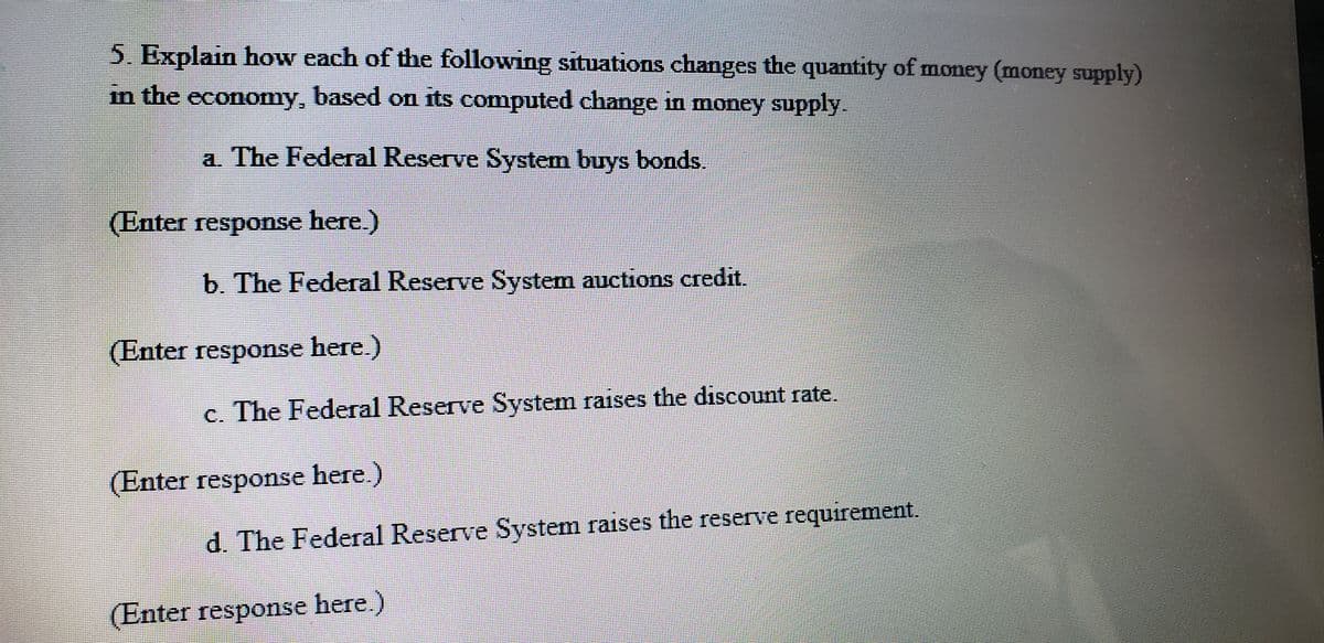 5. Explain how each of the following situations changes the quantity of money (money supply)
in the economy, based on its computed change in money supply.
a. The Federal Reserve System buys bonds.
(Enter response here.)
b. The Federal Reserve System auctions credit.
(Enter response here.)
c. The Federal Reserve System raises the discount rate.
(Enter response here.)
d. The Federal Reserve System raises the reserve requirement.
(Enter response here.)
