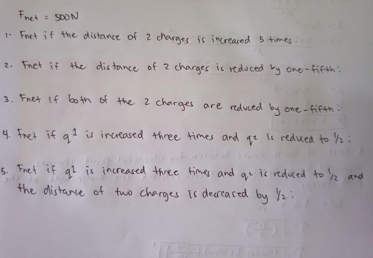 Fnet
: 500N
1- Fnet if the distance of 2 charges is increased 5 times:
2. Fnet if the dis tance of 2 charges is reduced by one-fifth:
3. Fnet if bo th of the 2 charges are reduced by one -fifth:
4. Fret if a 1 is increased three times and qz is reduced to 2:
5. Fnet if q1 is increased three fimes and qr ir reduced to 2 and
the distance of fwo charges ir decreared buy /2:
