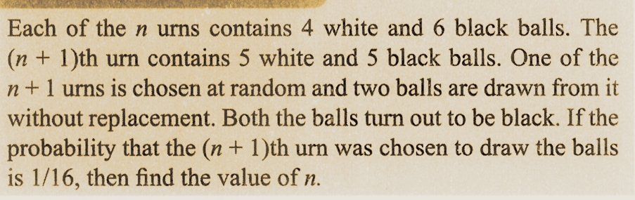 Each of the n urns contains 4 white and 6 black balls. The
(n + 1)th urn contains 5 white and 5 black balls. One of the
n+ 1 urns is chosen at random and two balls are drawn from it
without replacement. Both the balls turn out to be black. If the
probability that the (n + 1)th urn was chosen to draw the balls
is 1/16, then find the value of n.