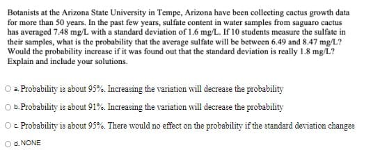 Botanists at the Arizona State University in Tempe, Arizona have been collecting cactus growth data
for more than 50 years. In the past few years, sulfate content in water samples from saguaro cactus
has averaged 7.48 mg/L with a standard deviation of 1.6 mg/L. If 10 students measure the sulfate in
their samples, what is the probability that the average sulfate will be between 6.49 and 8.47 mg/L?
Would the probability increase if it was found out that the standard deviation is really 1.8 mg/L?
Explain and include your solutions.
O a Probability is about 95%. Increasing the variation will decrease the probability
b.Probability is about 91%. Increasing the variation will decrease the probability
O. Probability is about 95%. There would no effect on the probability if the standard deviation changes
O d. NONE
