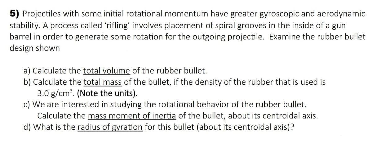 5) Projectiles with some initial rotational momentum have greater gyroscopic and aerodynamic
stability. A process called 'rifling' involves placement of spiral grooves in the inside of a gun
barrel in order to generate some rotation for the outgoing projectile. Examine the rubber bullet
design shown
a) Calculate the total volume of the rubber bullet.
b) Calculate the total mass of the bullet, if the density of the rubber that is used is
3.0 g/cm?. (Note the units).
c) We are interested in studying the rotational behavior of the rubber bullet.
Calculate the mass moment of inertia of the bullet, about its centroidal axis.
d) What is the radius of gyration for this bullet (about its centroidal axis)?
