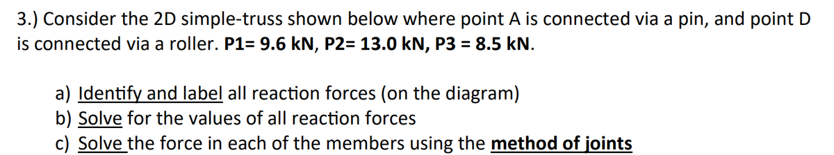 3.) Consider the 2D simple-truss shown below where point A is connected via a pin, and point D
is connected via a roller. P1= 9.6 kN, P2= 13.0 kN, P3 = 8.5 kN.
%3D
a) Identify and label all reaction forces (on the diagram)
b) Solve for the values of all reaction forces
c) Solve the force in each of the members using the method of joints
