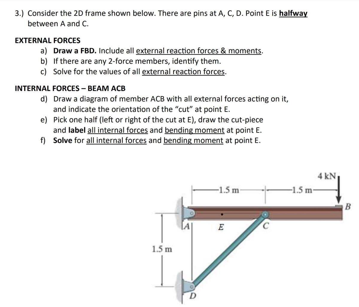 3.) Consider the 2D frame shown below. There are pins at A, C, D. Point E is halfway
between A and C.
EXTERNAL FORCES
a) Draw a FBD. Include all external reaction forces & moments.
b) If there are any 2-force members, identify them.
c) Solve for the values of all external reaction forces.
INTERNAL FORCES – BEAM ACB
d) Draw a diagram of member ACB with all external forces acting on it,
and indicate the orientation of the "cut" at point E.
e) Pick one half (left or right of the cut at E), draw the cut-piece
and label all internal forces and bending moment at point E.
f) Solve for all internal forces and bending moment at point E.
4 kN
-1.5 m
-1.5 m-
B
E
1.5 m
D
