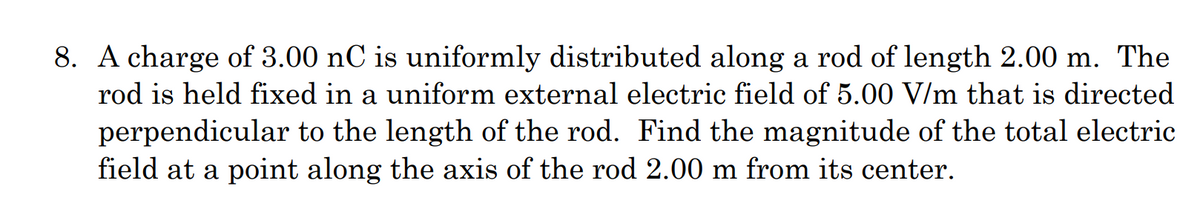 8. A charge of 3.00 nC is uniformly distributed along a rod of length 2.00 m. The
rod is held fixed in a uniform external electric field of 5.00 V/m that is directed
perpendicular to the length of the rod. Find the magnitude of the total electric
field at a point along the axis of the rod 2.00 m from its center.
