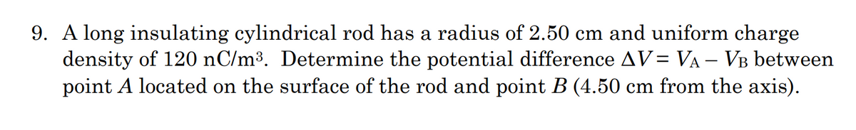 9. A long insulating cylindrical rod has a radius of 2.50 cm and uniform charge
density of 120 nC/m³. Determine the potential difference AV= VA – VB between
point A located on the surface of the rod and point B (4.50 cm from the axis).
-
