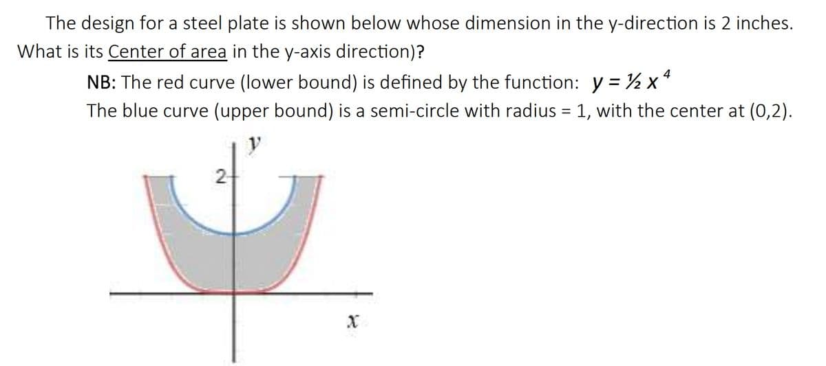 The design for a steel plate is shown below whose dimension in the y-direction is 2 inches.
What is its Center of area in the y-axis direction)?
NB: The red curve (lower bound) is defined by the function: y = ½ x "
The blue curve (upper bound) is a semi-circle with radius = 1, with the center at (0,2).
2
