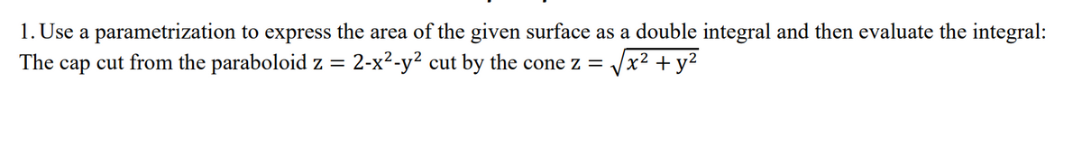 1. Use a parametrization to express the area of the given surface as a double integral and then evaluate the integral:
The cap cut from the paraboloid z = 2-x2-y? cut by the cone z = /x2 + y2
