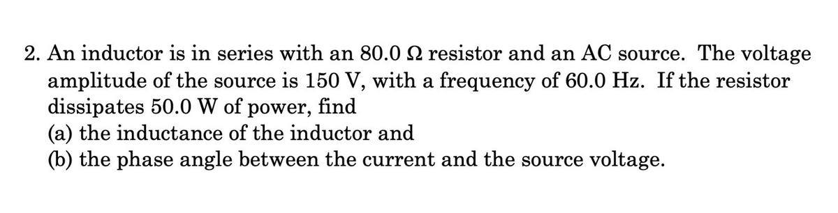 2. An inductor is in series with an 80.0 2 resistor and an AC source. The voltage
amplitude of the source is 150 V, with a frequency of 60.0 Hz. If the resistor
dissipates 50.0 W of power, find
(a) the inductance of the inductor and
(b) the phase angle between the current and the source voltage.
