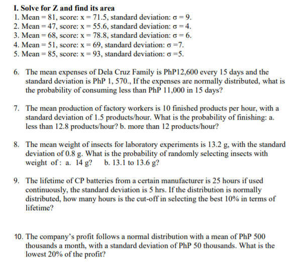 I. Solve for Z and find its area
1. Mean = 81, score: x = 71.5, standard deviation: o = 9.
2. Mean = 47, score: x = 55.6, standard deviation: o = 4.
3. Mean = 68, score: x = 78.8, standard deviation: o = 6.
4. Mean = 51, score: x = 69, standard deviation: o =7.
5. Mean = 85, score: x = 93, standard deviation: o =5.
6. The mean expenses of Dela Cruz Family is PhP12,600 every 15 days and the
standard deviation is PhP 1, 570., If the expenses are normally distributed, what is
the probability of consuming less than PhP 11,000 in 15 days?
7. The mean production of factory workers is 10 finished products per hour, with a
standard deviation of 1.5 products/hour. What is the probability of finishing: a.
less than 12.8 products/hour? b. more than 12 products/hour?
8. The mean weight of insects for laboratory experiments is 13.2 g, with the standard
deviation of 0.8 g. What is the probability of randomly selecting insects with
weight of: a. 14 g?
b. 13.1 to 13.6 g?
9. The lifetime of CP batteries from a certain manufacturer is 25 hours if used
continuously, the standard deviation is 5 hrs. If the distribution is normally
distributed, how many hours is the cut-off in selecting the best 10% in terms of
lifetime?
10. The company's profit follows a normal distribution with a mean of PhP 500
thousands a month, with a standard deviation of PhP 50 thousands. What is the
lowest 20% of the profit?
