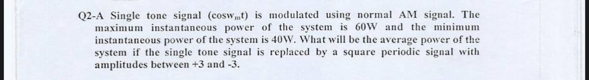 Q2-A Single tone signal (coswmt) is modulated using normal AM signal. The
maximum instantaneous power of the system is 60W and the minimum
instantaneous power of the system is 40W. What will be the average power of the
system if the single tone signal is replaced by a square periodic signal with
amplitudes between +3 and -3.
