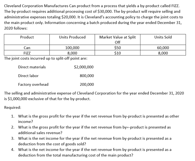 Cleveland Corporation Manufactures Can product from a process that yields a by-product called FIZZ.
The by-product requires additional processing cost of $30,000. The by-product will require selling and
administrative expenses totaling $20,000. It is Cleveland's accounting policy to charge the joint costs to
the main product only. Information concerning a batch produced during the year ended December 31,
2020 follows:
Product
Units Produced
Market Value at Split
Units Sold
Off
100,000
8,000
The joint costs incurred up to split-off point are:
Can
FIZZ
$50
$10
60,000
8,000
Direct materials
$2,000,000
Direct labor
800,000
Factory overhead
200,000
The selling and administrative expense of Cleveland Corporation for the year ended December 31, 2020
is $1,000,000 exclusive of that for the by-product.
Required:
1. What is the gross profit for the year if the net revenue from by-product is presented as other
income?
2. What is the gross profit for the year if the net revenue from by=-product is presented as
additional sales revenue?
3. What is the net income for the year if the net revenue from by-product is presented as a
deduction from the cost of goods sold?
4. What is the net income for the year if the net revenue from by-product is presented as a
deduction from the total manufacturing cost of the main product?
